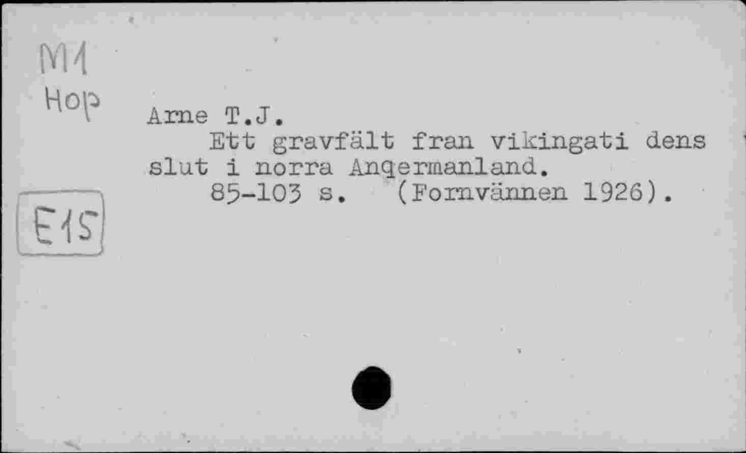 ﻿М4
Hop
Ame T.J.
Ett gravfâlt Iran vikingati dens slut і norra Anqermanland.
85-103 s. (Forn.varm.en 1926).